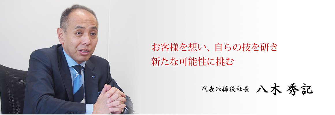 お客様を想い、自らの技を研き新たな可能性に挑む 代表取締役社長八木 秀記